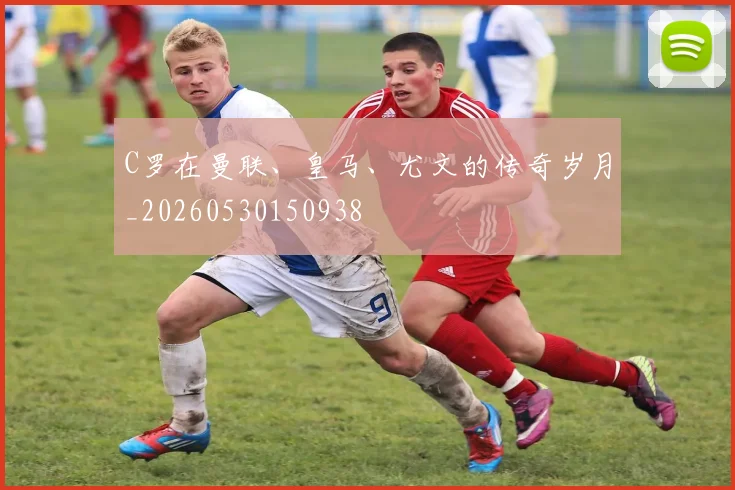 C罗在曼联、皇马、尤文的传奇岁月_20260530150938