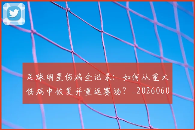 足球明星伤病全记录：如何从重大伤病中恢复并重返赛场？_20260605173542