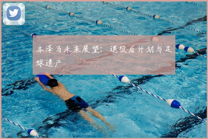 本泽马未来展望:退役后计划与足球遗产