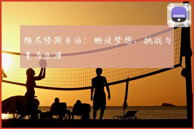 维尼修斯专访：畅谈梦想、挑战与皇马生涯