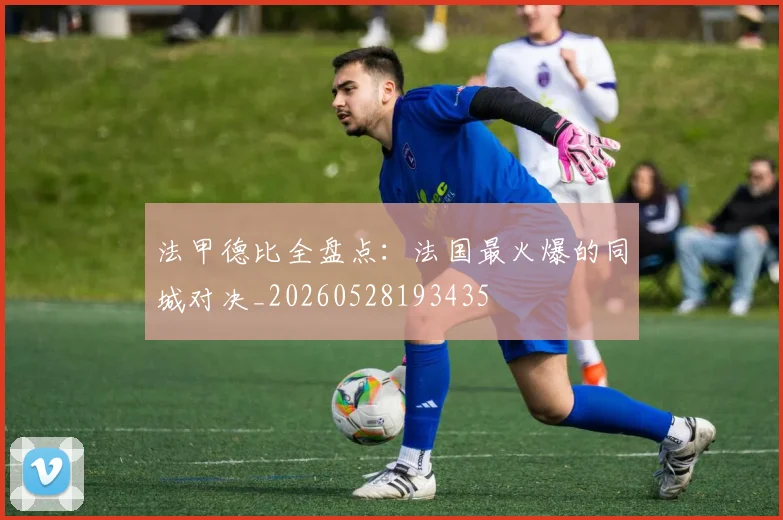 法甲德比全盘点:法国最火爆的同城对决_20260528193435