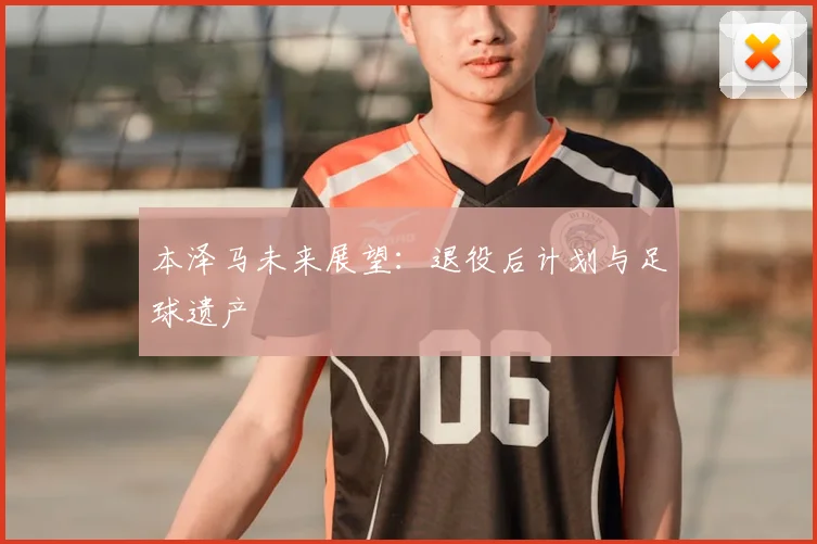 本泽马未来展望:退役后计划与足球遗产